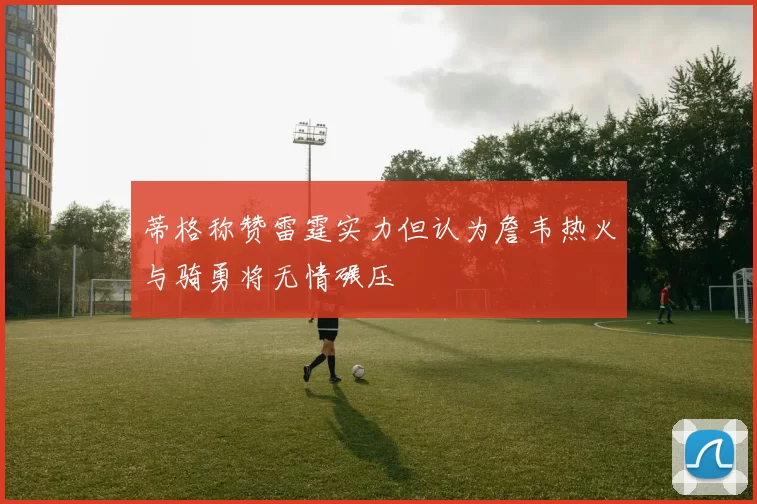 蒂格称赞雷霆实力但认为詹韦热火与骑勇将无情碾压